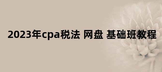 '2023年cpa税法 网盘 基础班教程'